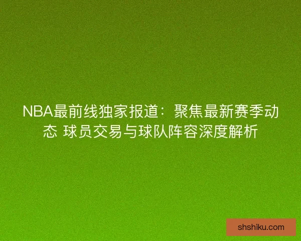NBA最前线独家报道：聚焦最新赛季动态 球员交易与球队阵容深度解析