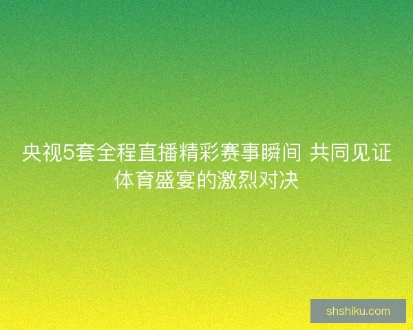 央视5套全程直播精彩赛事瞬间 共同见证体育盛宴的激烈对决