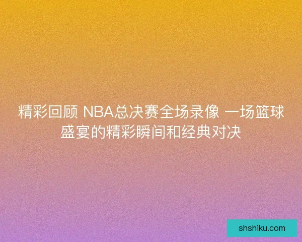 精彩回顾 NBA总决赛全场录像 一场篮球盛宴的精彩瞬间和经典对决