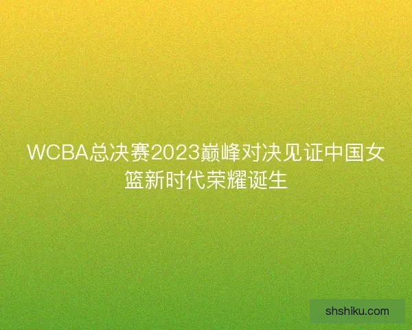 WCBA总决赛2023巅峰对决见证中国女篮新时代荣耀诞生