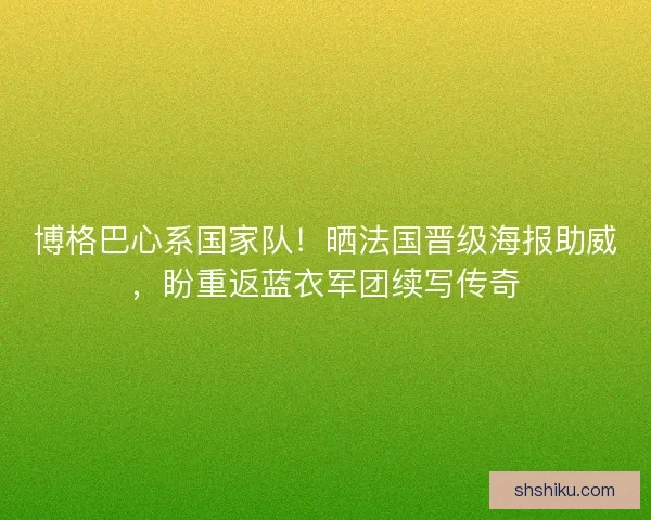 博格巴心系国家队！晒法国晋级海报助威，盼重返蓝衣军团续写传奇