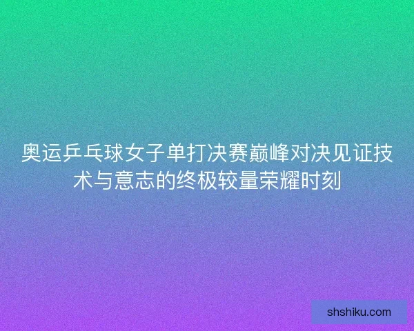 奥运乒乓球女子单打决赛巅峰对决见证技术与意志的终极较量荣耀时刻