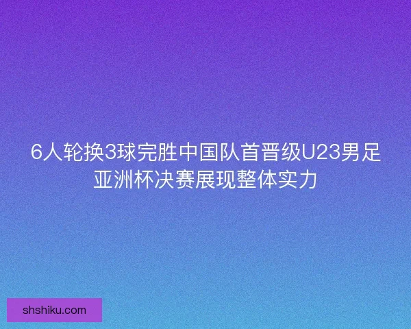 6人轮换3球完胜中国队首晋级U23男足亚洲杯决赛展现整体实力