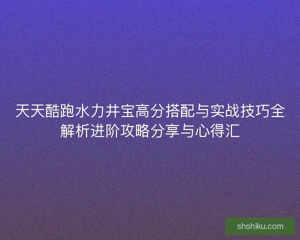 天天酷跑水力井宝高分搭配与实战技巧全解析进阶攻略分享与心得汇