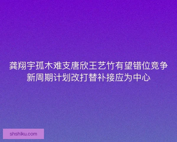 龚翔宇孤木难支唐欣王艺竹有望错位竞争新周期计划改打替补接应为中心