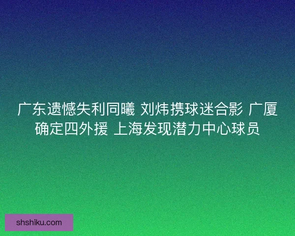 广东遗憾失利同曦 刘炜携球迷合影 广厦确定四外援 上海发现潜力中心球员