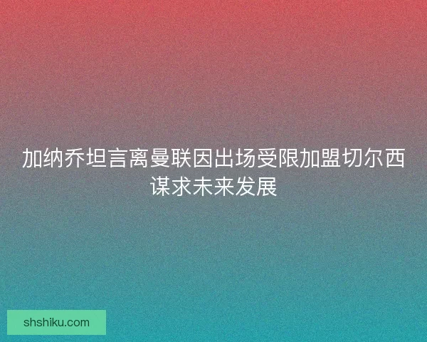加纳乔坦言离曼联因出场受限加盟切尔西谋求未来发展