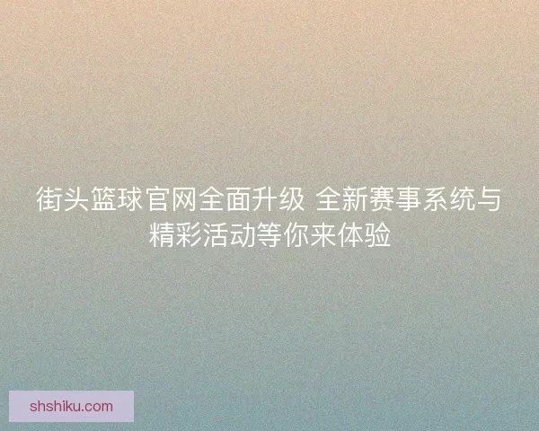 街头篮球官网全面升级 全新赛事系统与精彩活动等你来体验
