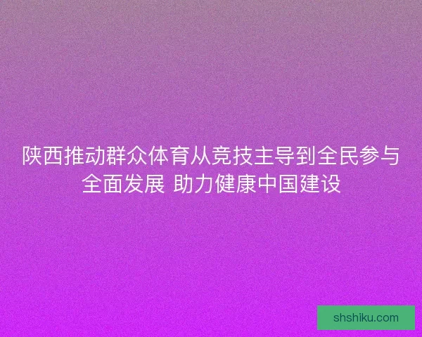 陕西推动群众体育从竞技主导到全民参与全面发展 助力健康中国建设