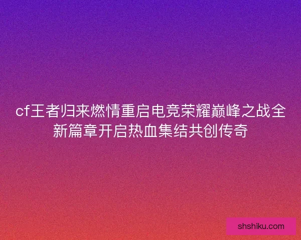 cf王者归来燃情重启电竞荣耀巅峰之战全新篇章开启热血集结共创传奇