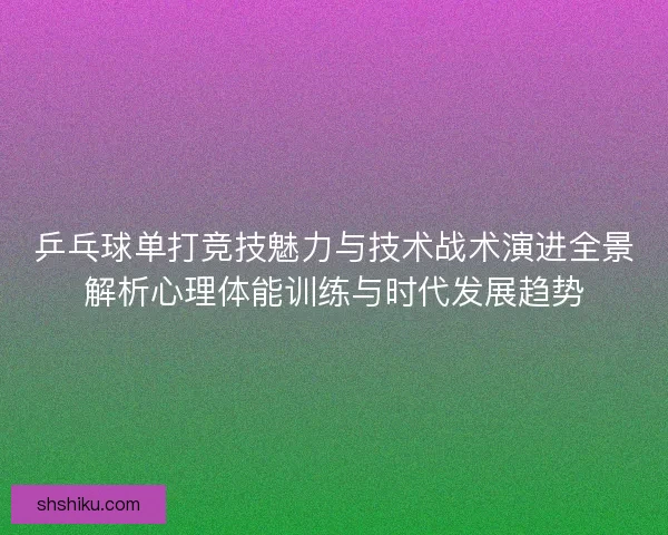 乒乓球单打竞技魅力与技术战术演进全景解析心理体能训练与时代发展趋势