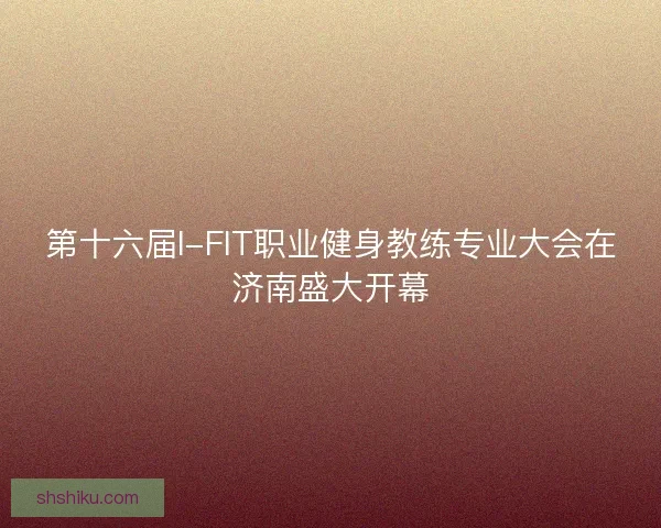 第十六届I-FIT职业健身教练专业大会在济南盛大开幕
