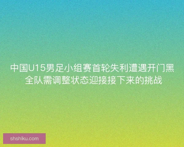 中国U15男足小组赛首轮失利遭遇开门黑 全队需调整状态迎接接下来的挑战