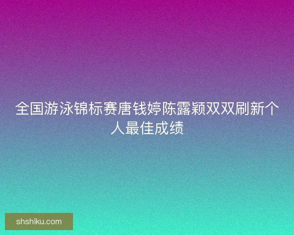 全国游泳锦标赛唐钱婷陈露颖双双刷新个人最佳成绩