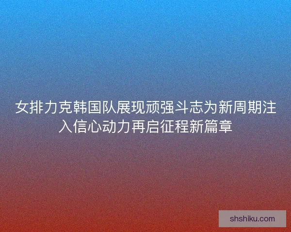 女排力克韩国队展现顽强斗志为新周期注入信心动力再启征程新篇章