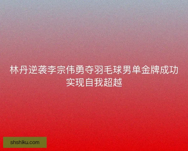 林丹逆袭李宗伟勇夺羽毛球男单金牌成功实现自我超越
