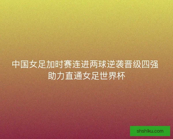 中国女足加时赛连进两球逆袭晋级四强 助力直通女足世界杯