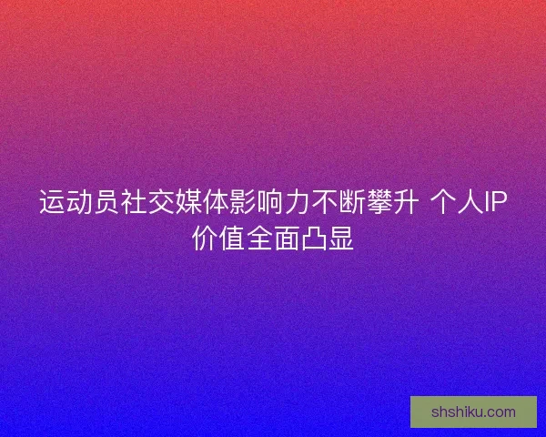 运动员社交媒体影响力不断攀升 个人IP价值全面凸显