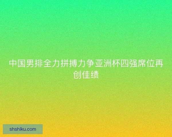 中国男排全力拼搏力争亚洲杯四强席位再创佳绩