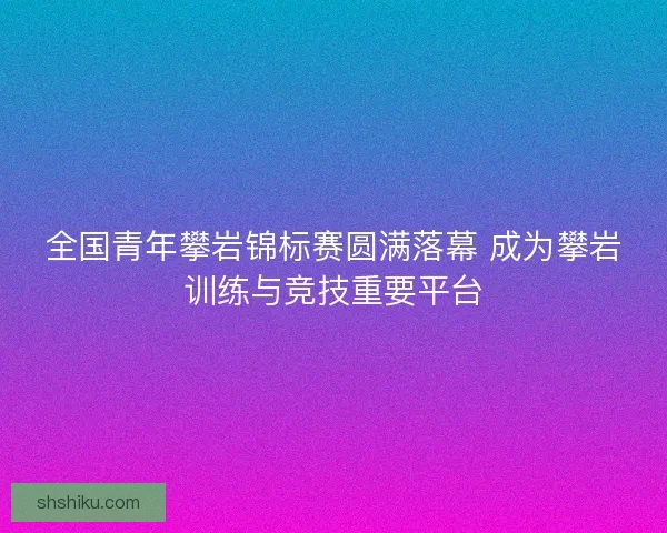 全国青年攀岩锦标赛圆满落幕 成为攀岩训练与竞技重要平台