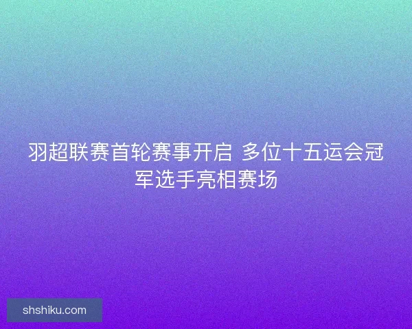 羽超联赛首轮赛事开启 多位十五运会冠军选手亮相赛场