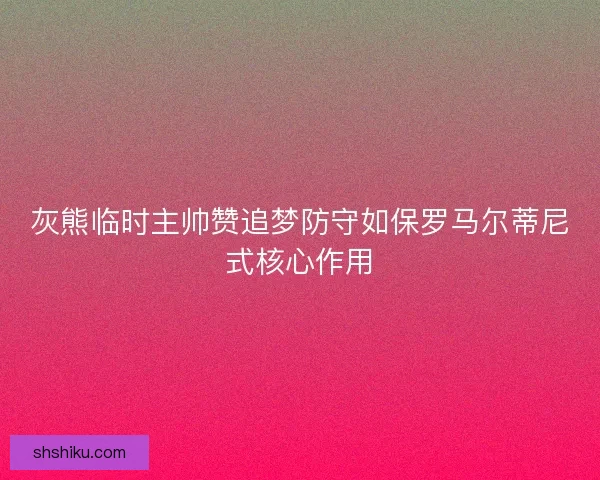 灰熊临时主帅赞追梦防守如保罗马尔蒂尼式核心作用