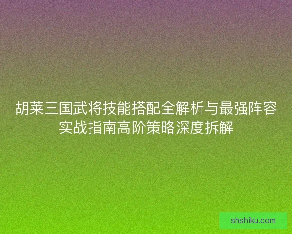 胡莱三国武将技能搭配全解析与最强阵容实战指南高阶策略深度拆解