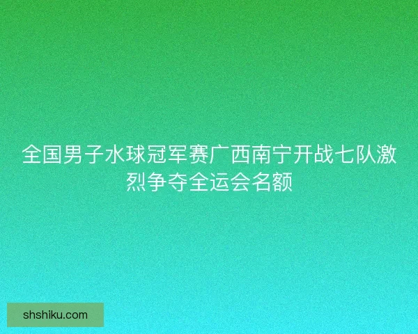 全国男子水球冠军赛广西南宁开战七队激烈争夺全运会名额