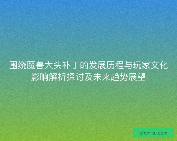 围绕魔兽大头补丁的发展历程与玩家文化影响解析探讨及未来趋势展望 围绕魔兽大头补丁的发展历程与玩家文化影响解析探讨及未来趋势展望