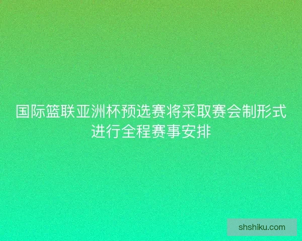 国际篮联亚洲杯预选赛将采取赛会制形式进行全程赛事安排