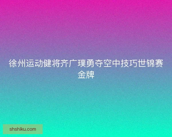 徐州运动健将齐广璞勇夺空中技巧世锦赛金牌