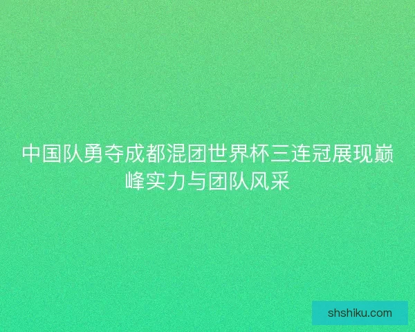 中国队勇夺成都混团世界杯三连冠展现巅峰实力与团队风采
