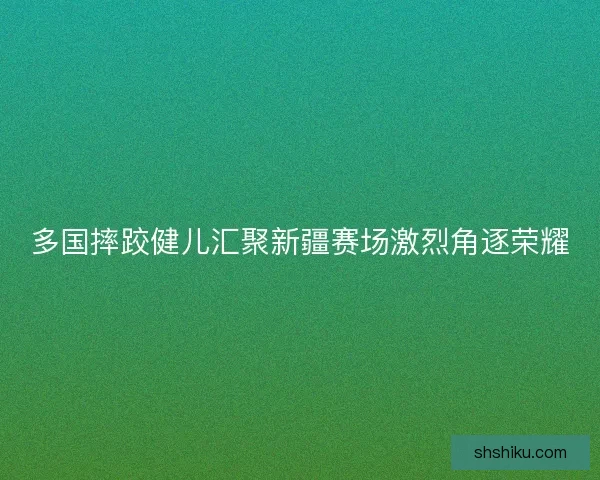 多国摔跤健儿汇聚新疆赛场激烈角逐荣耀