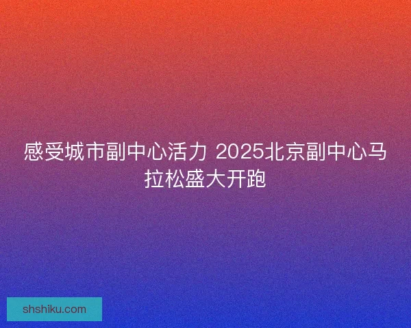 感受城市副中心活力 2025北京副中心马拉松盛大开跑
